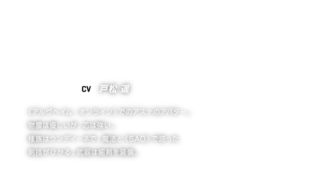 ASUNA／アスナ【CV】戸松 遥
《アルヴヘイム・オンライン》でのアスナのアバター。
物腰は優しいが、芯は強い。
種族はウンデイーネで、魔法と《SAO》で培った
剣技がひかる。武器は細剣を装備。