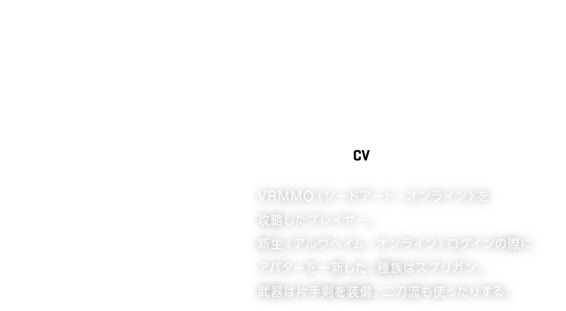 KIRITO／キリト【CV】松岡禎丞
VRMMO《ソードアート・オンライン》を攻略したプレイヤー。
新生《アルヴヘイム・オンライン》ログインの際に
アバターを一新した。種族はスプリガン。
武器は片手剣を装備。二刀流も使ったりする。