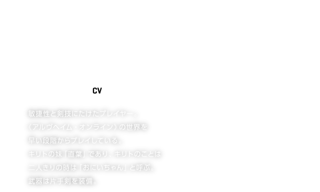 LEAFA／リーファ【CV】竹達彩奈
敏捷性と剣技にたけたプレイヤー。
《アルヴヘイム・オンライン》の世界を
早い段階からプレイしている。
キリトの妹「直葉」であり、キリトのことは
二人きりの時は「おにいちゃん」と呼ぶ。
武器は片手剣を装備。
