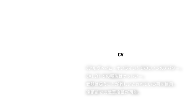 SINON／シノン【CV】沢城みゆき
《アルヴヘイム・オンライン》でのシノンのアバター。
《ALO》での種族はケットシー。
武器は扱うことが難しいとされている弓を使用。
遠距離での武器攻撃が可能。