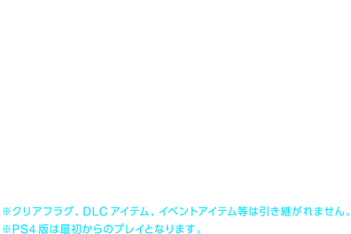 レベル 199まで
    所持コル 99,999,999コルまで
    装備、所持品、アイテム等
    アバター情報
    ヒロインレベル、他プレーヤーレベル
    etc...
    ※クリアフラグ、DLCアイテム、イベントアイテム等は引き継がれません。
    ※PS4版は最初からのプレイとなります。