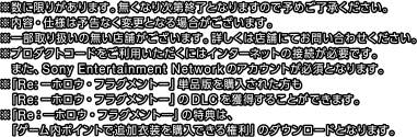 ※数に限りがあります。無くなり次第終了となりますので予めご了承ください。
※内容・仕様は予告なく変更となる場合がございます。
※一部取り扱いの無い店舗がございます。詳しくは店舗にてお問い合わせください。
※プロダクトコードをご利用いただくにはインターネットの接続が必要です。また、Sony Entertainment Networkのアカウントが必須となります。
※「Re:ーホロウ・フラグメントー」単品版を購入された方も「Re:ーホロウ・フラグメントー」のDLCを獲得することができます。
※「Re：―ホロウ・フラグメント―」の特典は、「ゲーム内ポイントで追加衣装を購入できる権利」のダウンロードとなります。
